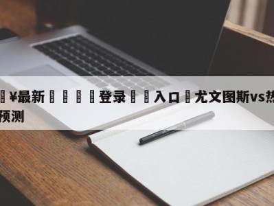 💥最新🍖登录⛔️入口⛎尤文图斯vs热那亚赛前预测